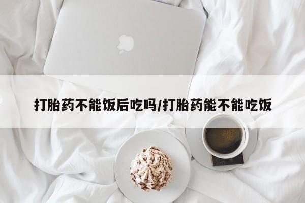 正品打胎药在线购买微信打胎药不能饭后吃吗/打胎药能不能吃饭