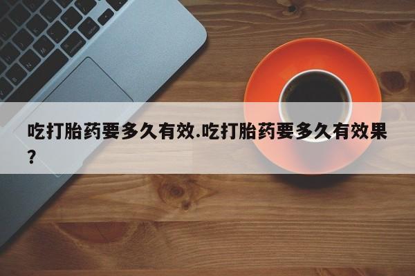 正品打胎药在线购买微信吃打胎药要多久有效.吃打胎药要多久有效果？