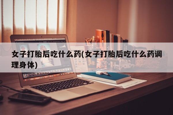 正品打胎药在线购买微信女子打胎后吃什么药(女子打胎后吃什么药调理身体)