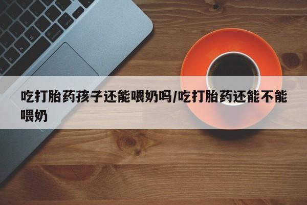 正品打胎药在线购买微信吃打胎药孩子还能喂奶吗/吃打胎药还能不能喂奶