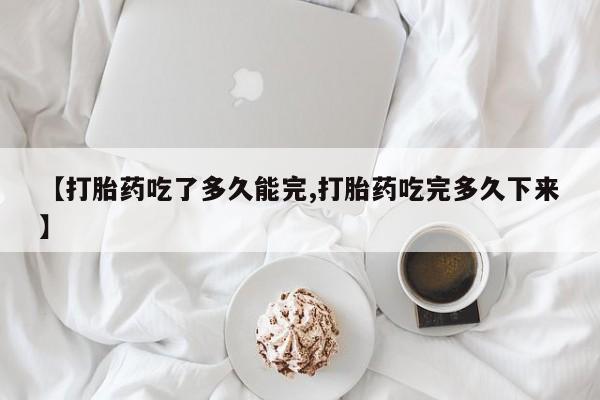 正品打胎药在线购买微信【打胎药吃了多久能完,打胎药吃完多久下来】