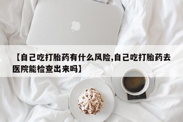 正品打胎药在线购买微信【自己吃打胎药有什么风险,自己吃打胎药去医院能检查出来吗】
