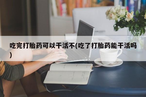 正品打胎药在线购买微信吃完打胎药可以干活不(吃了打胎药能干活吗)