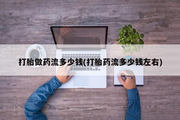 正品打胎药在线购买微信打胎做药流多少钱(打胎药流多少钱左右)