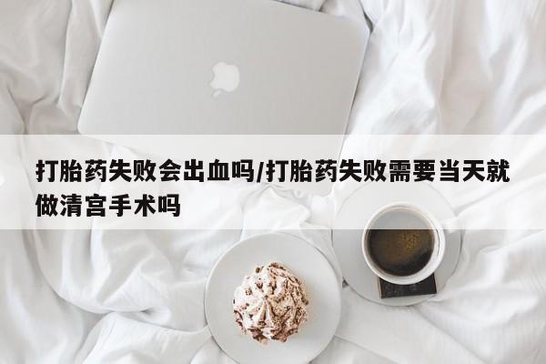 正品打胎药在线购买微信打胎药失败会出血吗/打胎药失败需要当天就做清宫手术吗