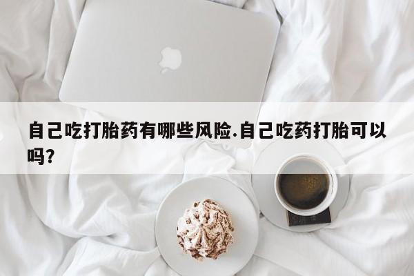 正品打胎药在线购买微信自己吃打胎药有哪些风险.自己吃药打胎可以吗？