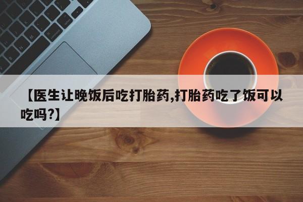 正品打胎药在线购买微信【医生让晚饭后吃打胎药,打胎药吃了饭可以吃吗?】