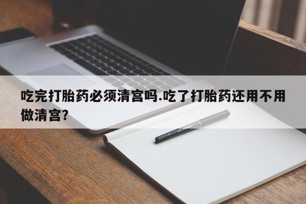 正品打胎药在线购买微信吃完打胎药必须清宫吗.吃了打胎药还用不用做清宫？