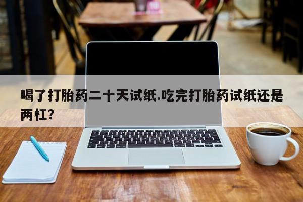 正品打胎药在线购买微信喝了打胎药二十天试纸.吃完打胎药试纸还是两杠？