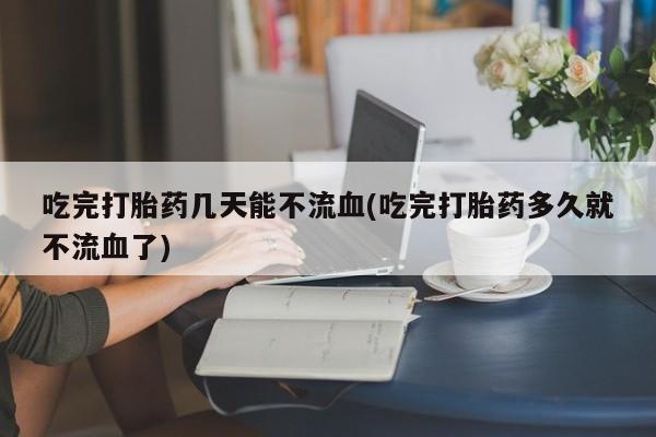 正品打胎药在线购买微信吃完打胎药几天能不流血(吃完打胎药多久就不流血了)