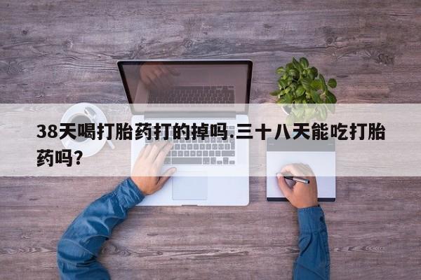 正品打胎药在线购买微信38天喝打胎药打的掉吗.三十八天能吃打胎药吗？