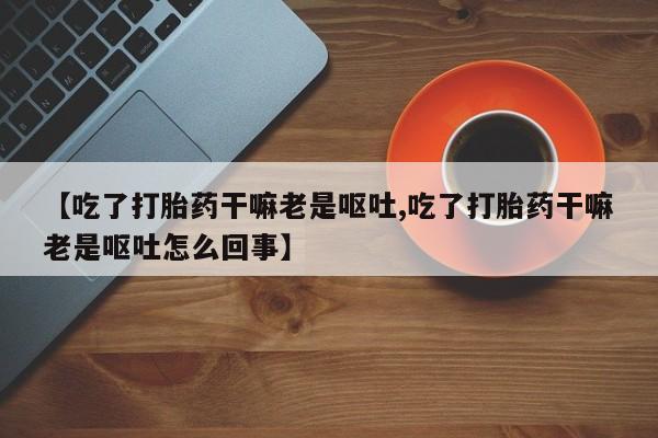 正品打胎药在线购买微信【吃了打胎药干嘛老是呕吐,吃了打胎药干嘛老是呕吐怎么回事】