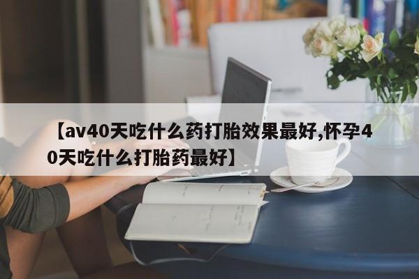 正品打胎药在线购买微信【av40天吃什么药打胎效果最好,怀孕40天吃什么打胎药最好】