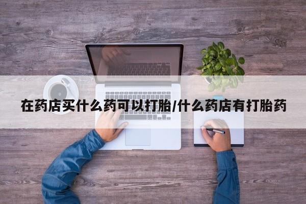 正品打胎药在线购买微信在药店买什么药可以打胎/什么药店有打胎药