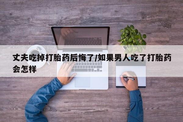 正品打胎药在线购买微信丈夫吃掉打胎药后悔了/如果男人吃了打胎药会怎样