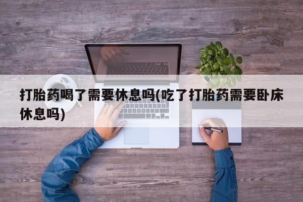正品打胎药在线购买微信打胎药喝了需要休息吗(吃了打胎药需要卧床休息吗)