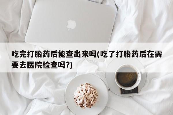正品打胎药在线购买微信吃完打胎药后能查出来吗(吃了打胎药后在需要去医院检查吗?)