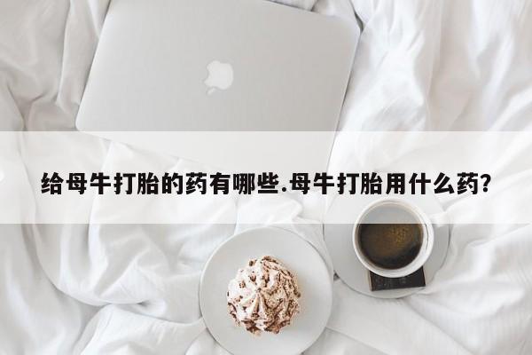 正品打胎药在线购买微信给母牛打胎的药有哪些.母牛打胎用什么药？