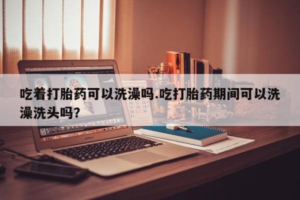 正品打胎药在线购买微信吃着打胎药可以洗澡吗.吃打胎药期间可以洗澡洗头吗？