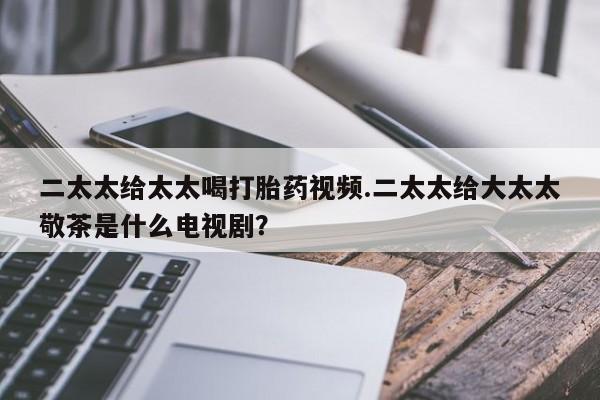 正品打胎药在线购买微信二太太给太太喝打胎药视频.二太太给大太太敬茶是什么电视剧？