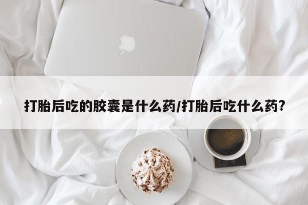正品打胎药在线购买微信打胎后吃的胶囊是什么药/打胎后吃什么药?