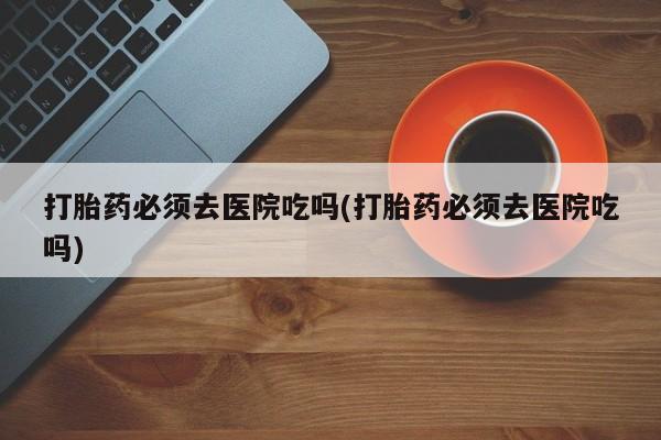 正品打胎药在线购买微信打胎药必须去医院吃吗(打胎药必须去医院吃吗)