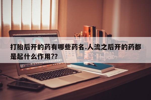 正品打胎药在线购买微信打胎后开的药有哪些药名.人流之后开的药都是起什么作用?？