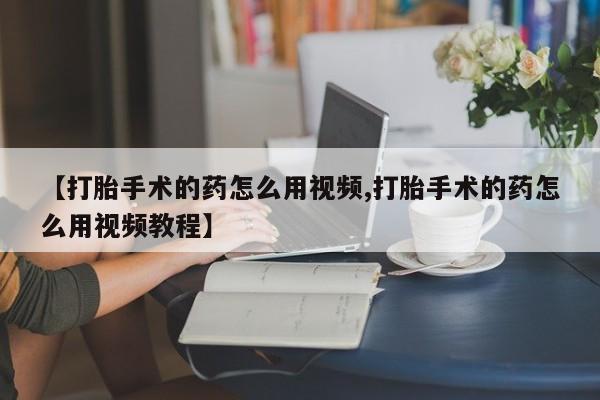 正品打胎药在线购买微信【打胎手术的药怎么用视频,打胎手术的药怎么用视频教程】