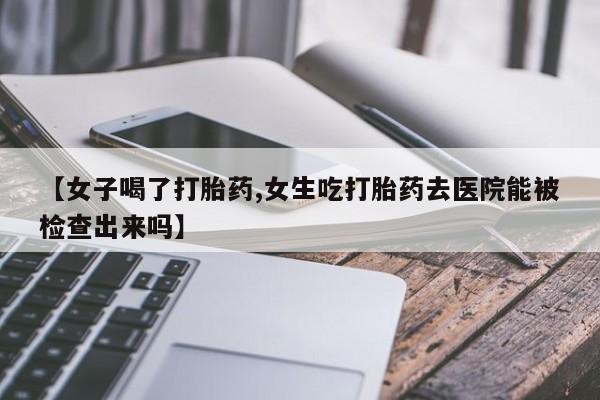 正品打胎药在线购买微信【女子喝了打胎药,女生吃打胎药去医院能被检查出来吗】