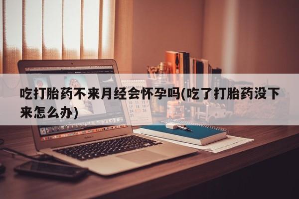 正品打胎药在线购买微信吃打胎药不来月经会怀孕吗(吃了打胎药没下来怎么办)