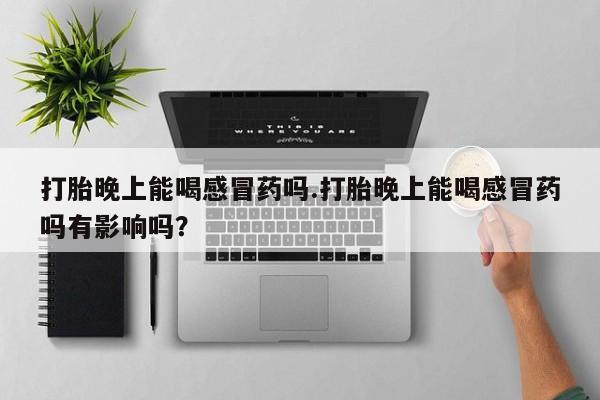 正品打胎药在线购买微信打胎晚上能喝感冒药吗.打胎晚上能喝感冒药吗有影响吗？