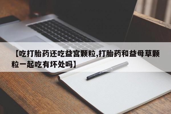 正品打胎药在线购买微信【吃打胎药还吃益宫颗粒,打胎药和益母草颗粒一起吃有坏处吗】