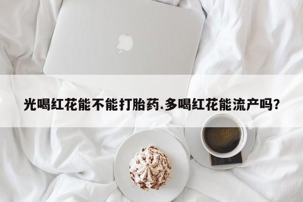 正品打胎药在线购买微信光喝红花能不能打胎药.多喝红花能流产吗?