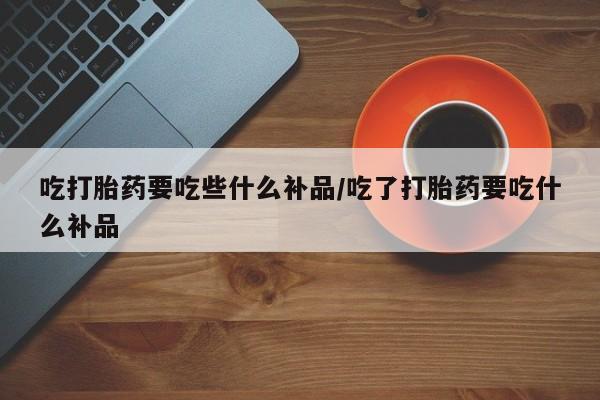 正品打胎药在线购买微信吃打胎药要吃些什么补品/吃了打胎药要吃什么补品