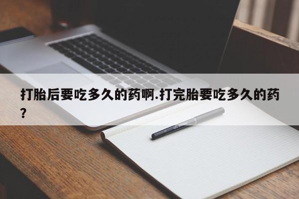 正品打胎药在线购买微信打胎后要吃多久的药啊.打完胎要吃多久的药？
