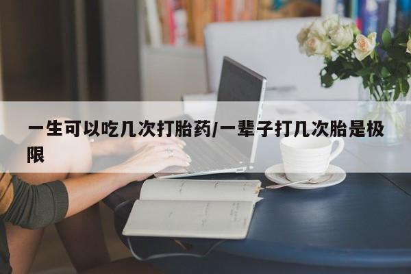 正品打胎药在线购买微信一生可以吃几次打胎药/一辈子打几次胎是极限