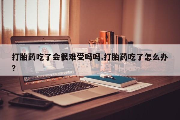 正品打胎药在线购买微信打胎药吃了会很难受吗吗.打胎药吃了怎么办？