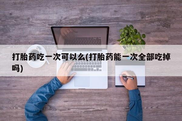 正品打胎药在线购买微信打胎药吃一次可以么(打胎药能一次全部吃掉吗)