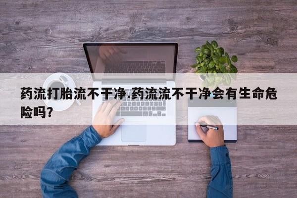 正品打胎药在线购买微信药流打胎流不干净.药流流不干净会有生命危险吗？