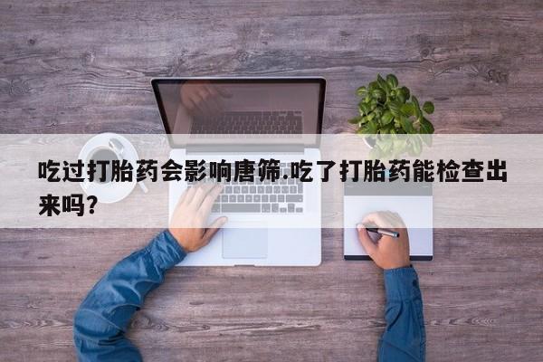正品打胎药在线购买微信吃过打胎药会影响唐筛.吃了打胎药能检查出来吗？
