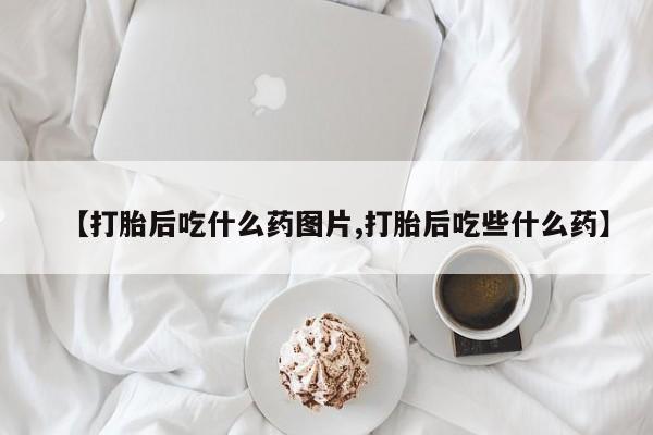 正品打胎药在线购买微信【打胎后吃什么药图片,打胎后吃些什么药】