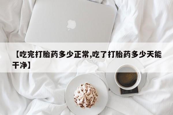 正品打胎药在线购买微信【吃完打胎药多少正常,吃了打胎药多少天能干净】