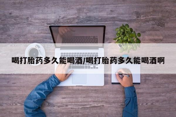 正品打胎药在线购买微信喝打胎药多久能喝酒/喝打胎药多久能喝酒啊