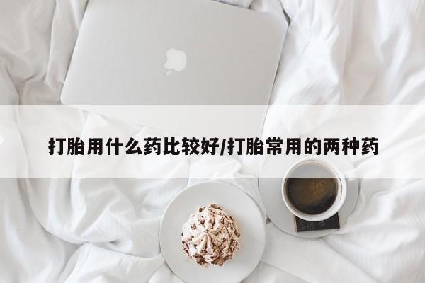 正品打胎药在线购买微信打胎用什么药比较好/打胎常用的两种药