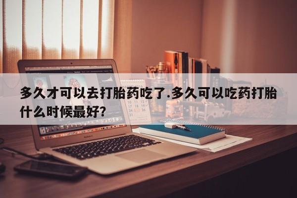 正品打胎药在线购买微信多久才可以去打胎药吃了.多久可以吃药打胎什么时候最好？