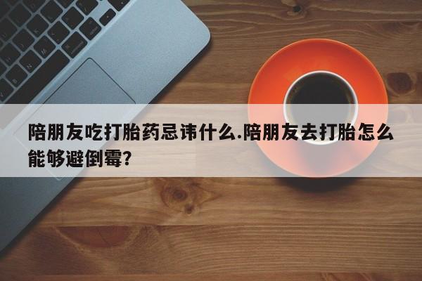 正品打胎药在线购买微信陪朋友吃打胎药忌讳什么.陪朋友去打胎怎么能够避倒霉？