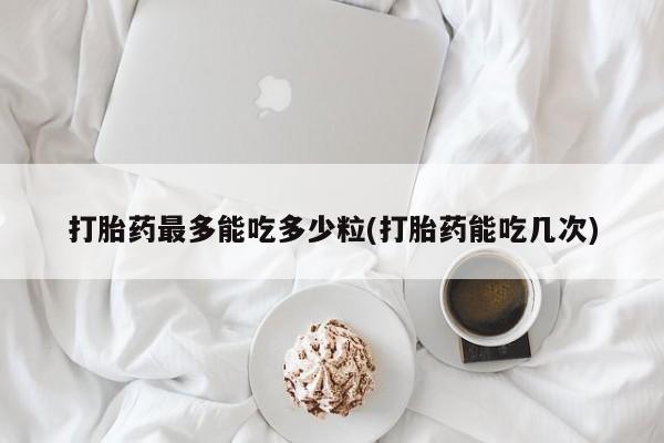 正品打胎药在线购买微信打胎药最多能吃多少粒(打胎药能吃几次)