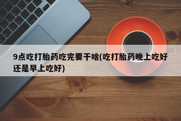 正品打胎药在线购买微信9点吃打胎药吃完要干啥(吃打胎药晚上吃好还是早上吃好)