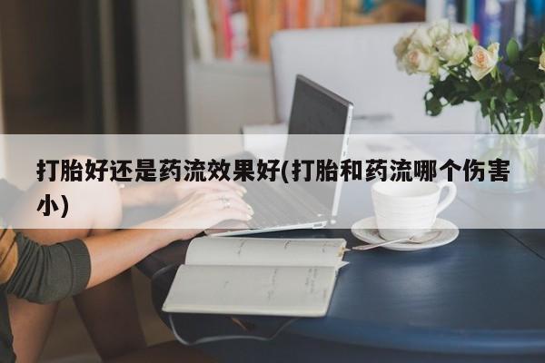 正品打胎药在线购买微信打胎好还是药流效果好(打胎和药流哪个伤害小)