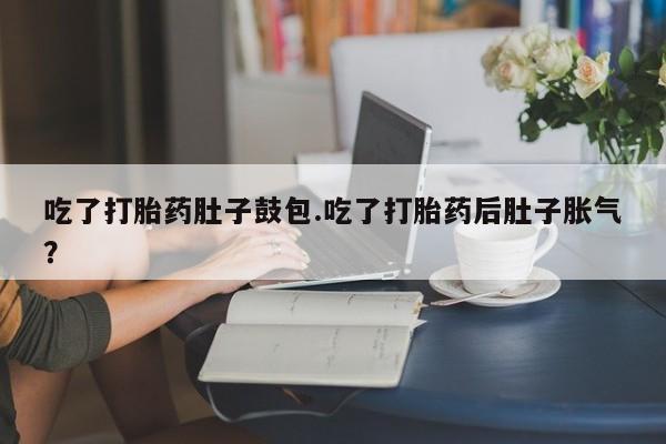 正品打胎药在线购买微信吃了打胎药肚子鼓包.吃了打胎药后肚子胀气？